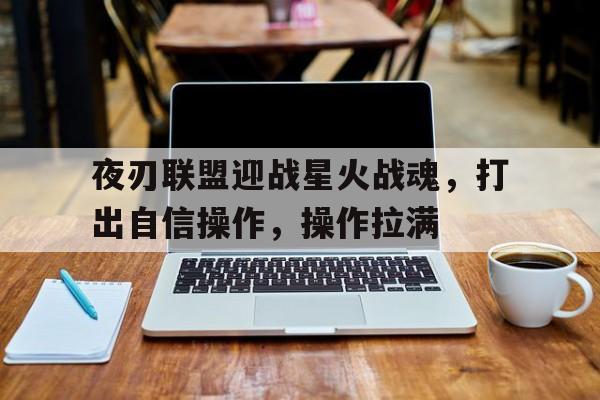 开云体育在线登录_关于夜刃联盟迎战星火战魂，打出自信操作，操作拉满的信息
